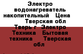 Электро водонагреватель накопительный › Цена ­ 4 000 - Тверская обл., Тверь г. Электро-Техника » Бытовая техника   . Тверская обл.